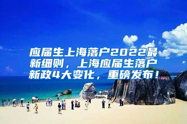 应届生上海落户2022最新细则，上海应届生落户新政4大变化，重磅发布！