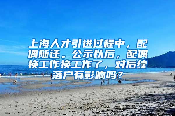 上海人才引进过程中，配偶随迁。公示以后，配偶换工作换工作了，对后续落户有影响吗？