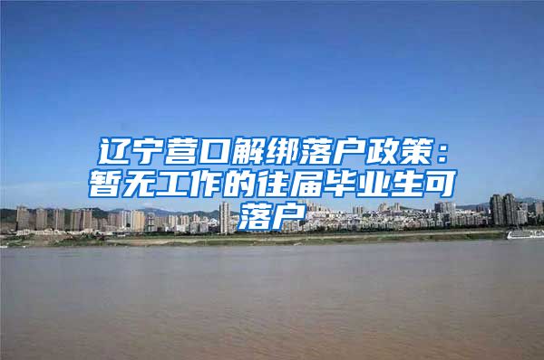 辽宁营口解绑落户政策：暂无工作的往届毕业生可落户