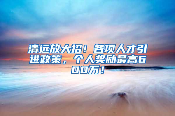 清远放大招！各项人才引进政策，个人奖励最高600万！