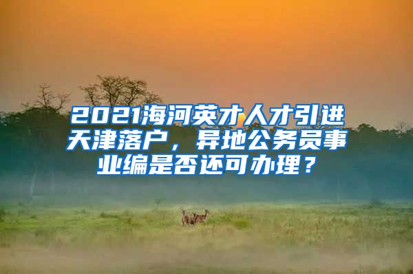 2021海河英才人才引进天津落户，异地公务员事业编是否还可办理？