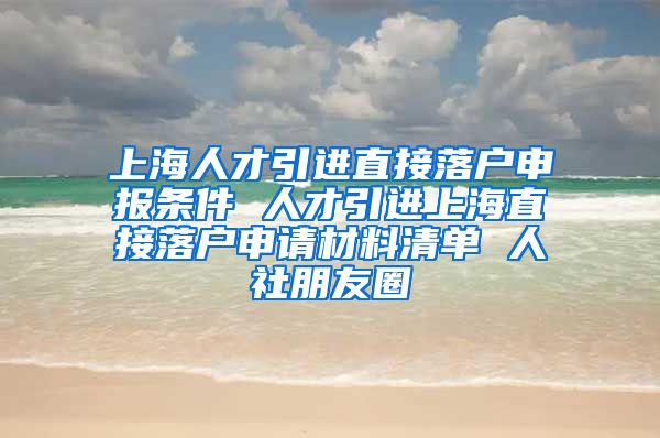 上海人才引进直接落户申报条件 人才引进上海直接落户申请材料清单 人社朋友圈