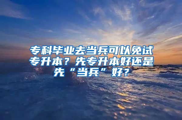 专科毕业去当兵可以免试专升本？先专升本好还是先“当兵”好？