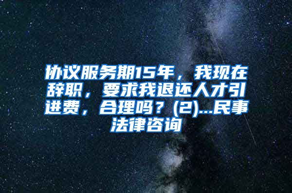 协议服务期15年，我现在辞职，要求我退还人才引进费，合理吗？(2)...民事法律咨询