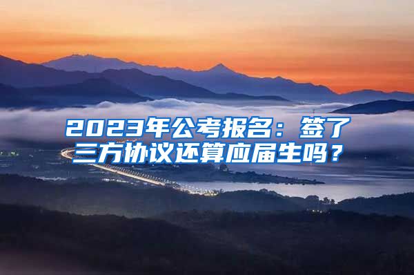 2023年公考报名：签了三方协议还算应届生吗？