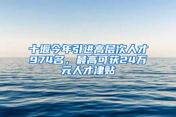 十堰今年引进高层次人才974名，最高可获24万元人才津贴