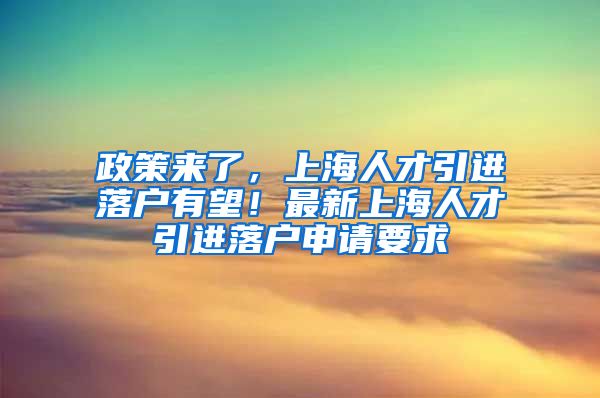 政策来了，上海人才引进落户有望！最新上海人才引进落户申请要求