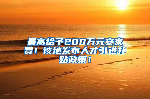 最高给予200万元安家费！该地发布人才引进补贴政策！