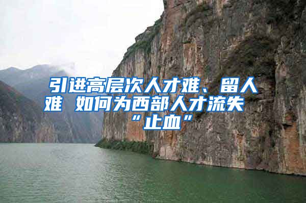 引进高层次人才难、留人难 如何为西部人才流失“止血”