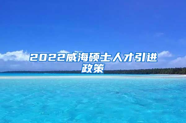 2022威海硕士人才引进政策