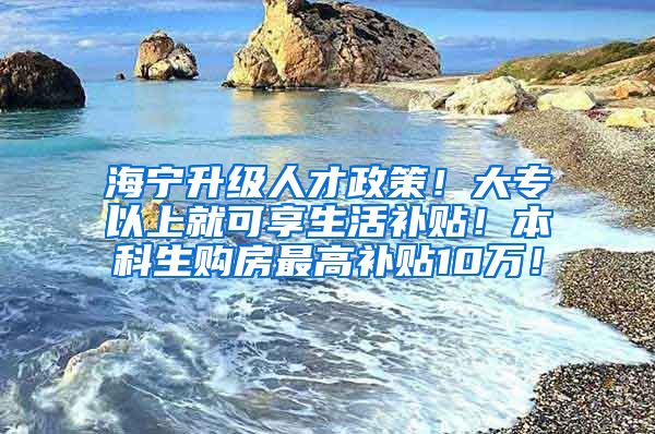 海宁升级人才政策！大专以上就可享生活补贴！本科生购房最高补贴10万！