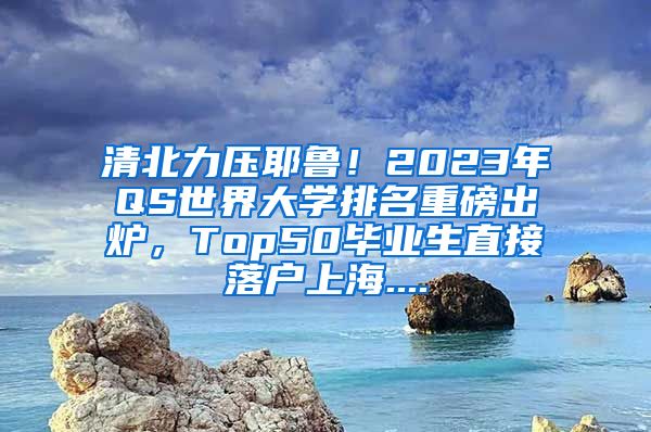 清北力压耶鲁！2023年QS世界大学排名重磅出炉，Top50毕业生直接落户上海....