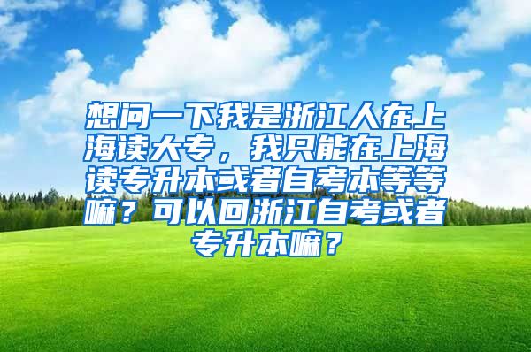 想问一下我是浙江人在上海读大专，我只能在上海读专升本或者自考本等等嘛？可以回浙江自考或者专升本嘛？