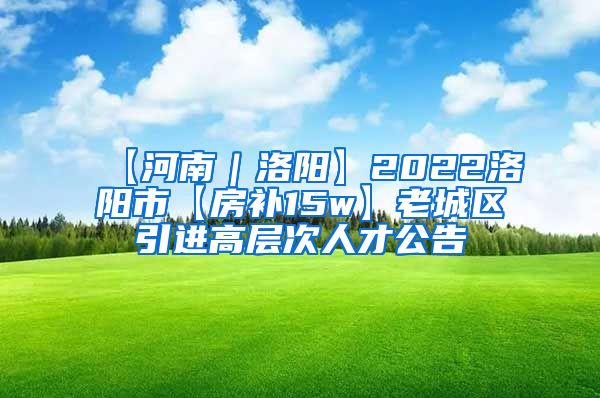 【河南｜洛阳】2022洛阳市【房补15w】老城区引进高层次人才公告