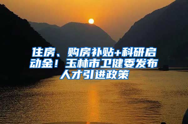 住房、购房补贴+科研启动金！玉林市卫健委发布人才引进政策