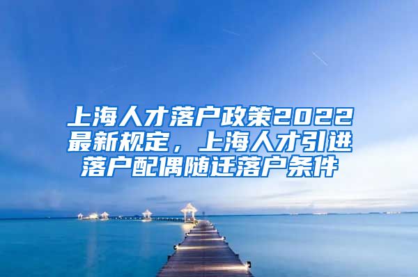 上海人才落户政策2022最新规定，上海人才引进落户配偶随迁落户条件