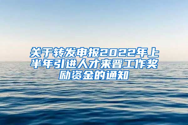 关于转发申报2022年上半年引进人才来晋工作奖励资金的通知