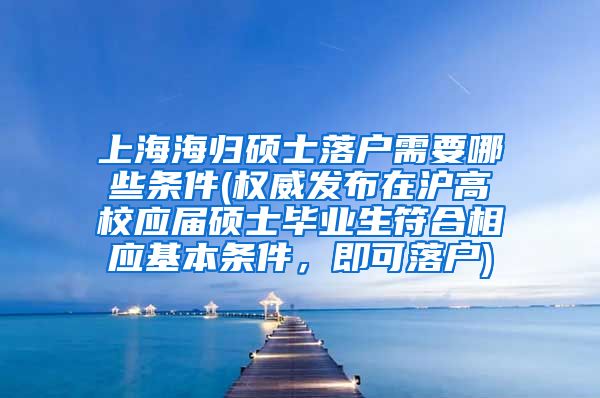 上海海归硕士落户需要哪些条件(权威发布在沪高校应届硕士毕业生符合相应基本条件，即可落户)