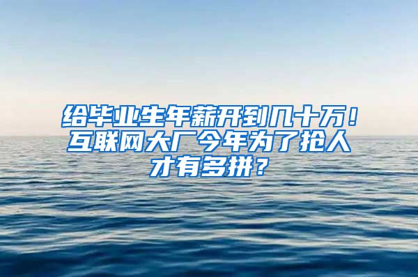 给毕业生年薪开到几十万！互联网大厂今年为了抢人才有多拼？