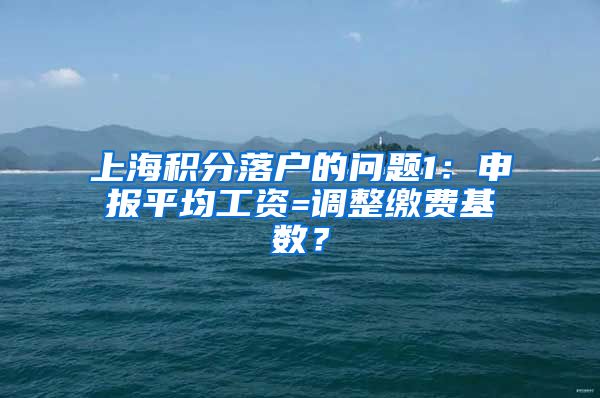 上海积分落户的问题1：申报平均工资=调整缴费基数？