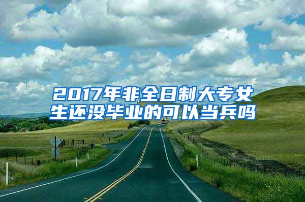 2017年非全日制大专女生还没毕业的可以当兵吗