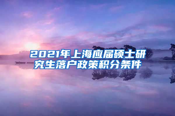 2021年上海应届硕士研究生落户政策积分条件