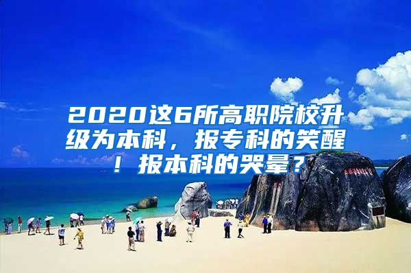 2020这6所高职院校升级为本科，报专科的笑醒！报本科的哭晕？