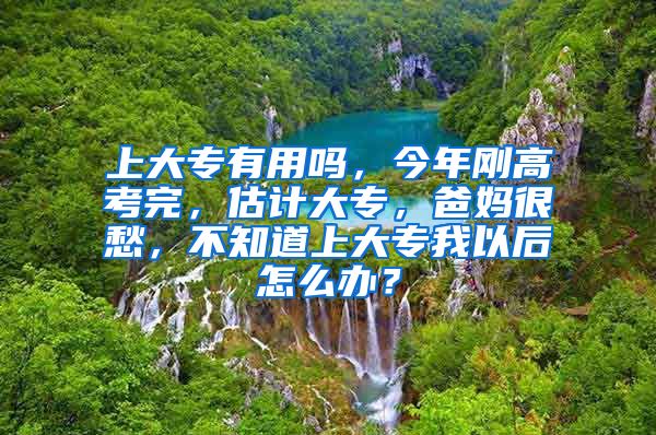 上大专有用吗，今年刚高考完，估计大专，爸妈很愁，不知道上大专我以后怎么办？