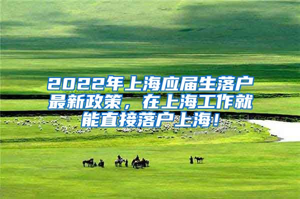 2022年上海应届生落户最新政策，在上海工作就能直接落户上海！