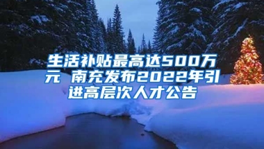 生活补贴最高达500万元 南充发布2022年引进高层次人才公告