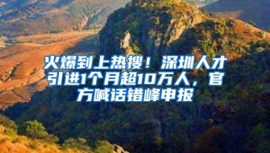 火爆到上热搜！深圳人才引进1个月超10万人，官方喊话错峰申报