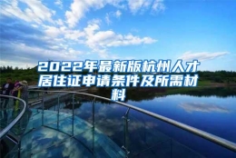 2022年最新版杭州人才居住证申请条件及所需材料