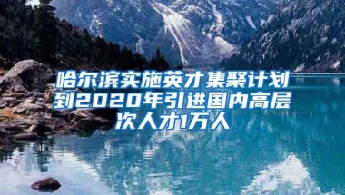 哈尔滨实施英才集聚计划到2020年引进国内高层次人才1万人