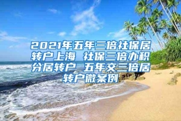 2021年五年三倍社保居转户上海 社保三倍办积分居转户 五年交三倍居转户微案例