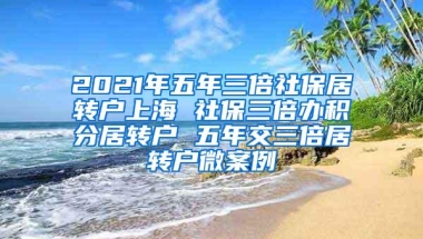 2021年五年三倍社保居转户上海 社保三倍办积分居转户 五年交三倍居转户微案例