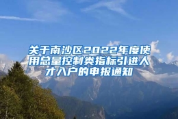 关于南沙区2022年度使用总量控制类指标引进人才入户的申报通知