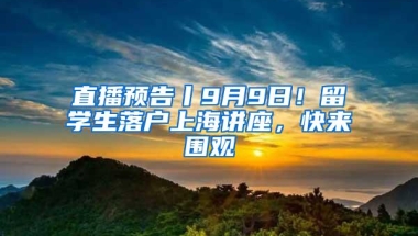 直播预告丨9月9日！留学生落户上海讲座，快来围观