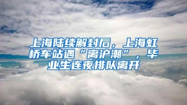 上海陆续解封后，上海虹桥车站遇“离沪潮”，毕业生连夜排队离开