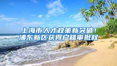 上海市人才政策新突破！浦东新区获得户籍审批权