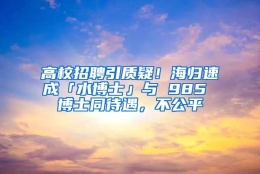 高校招聘引质疑！海归速成「水博士」与 985 博士同待遇，不公平