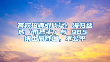 高校招聘引质疑！海归速成「水博士」与 985 博士同待遇，不公平