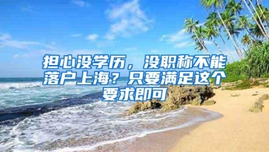 担心没学历，没职称不能落户上海？只要满足这个要求即可