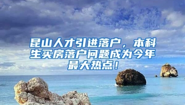 昆山人才引进落户，本科生买房落户问题成为今年最大热点！