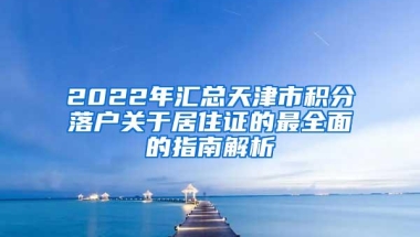 2022年汇总天津市积分落户关于居住证的最全面的指南解析