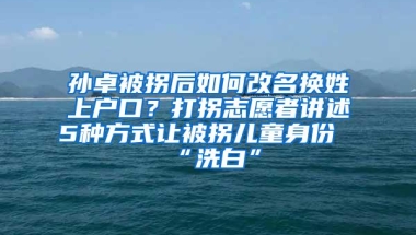 孙卓被拐后如何改名换姓上户口？打拐志愿者讲述5种方式让被拐儿童身份“洗白”