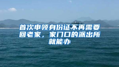 首次申领身份证不再需要回老家，家门口的派出所就能办