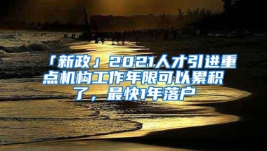 「新政」2021人才引进重点机构工作年限可以累积了，最快1年落户