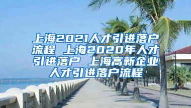 上海2021人才引进落户流程 上海2020年人才引进落户 上海高新企业人才引进落户流程