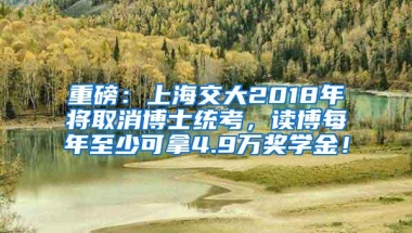 重磅：上海交大2018年将取消博士统考，读博每年至少可拿4.9万奖学金！