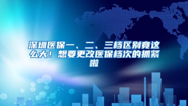 深圳医保一、二、三档区别竟这么大！想要更改医保档次的抓紧啦